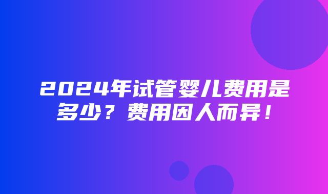 2024年试管婴儿费用是多少？费用因人而异！