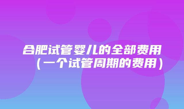 合肥试管婴儿的全部费用（一个试管周期的费用）