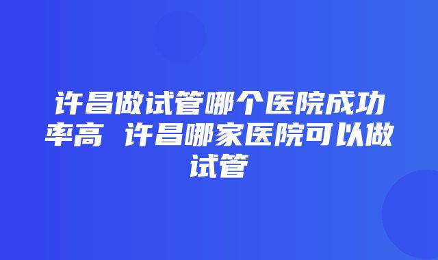 许昌做试管哪个医院成功率高 许昌哪家医院可以做试管