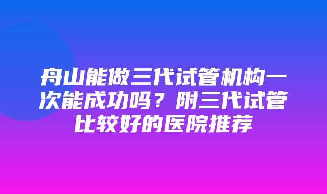 舟山能做三代试管机构一次能成功吗？附三代试管比较好的医院推荐