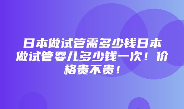 日本做试管需多少钱日本做试管婴儿多少钱一次！价格贵不贵！