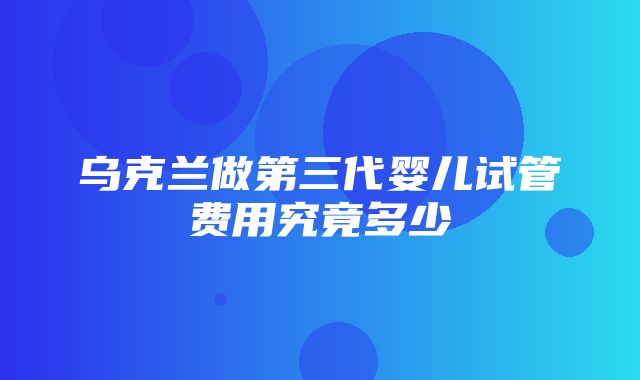 乌克兰做第三代婴儿试管费用究竟多少