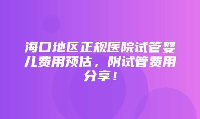 海口地区正规医院试管婴儿费用预估，附试管费用分享！