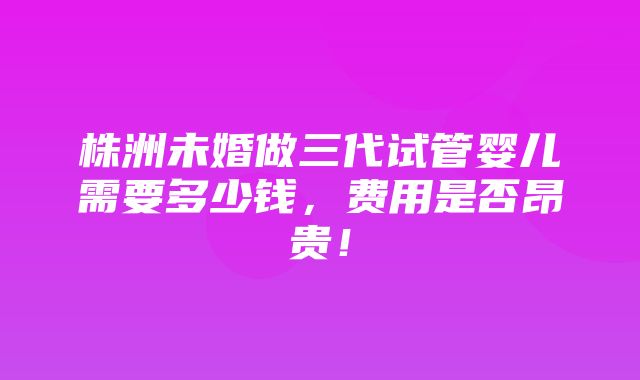 株洲未婚做三代试管婴儿需要多少钱，费用是否昂贵！