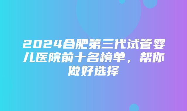 2024合肥第三代试管婴儿医院前十名榜单，帮你做好选择