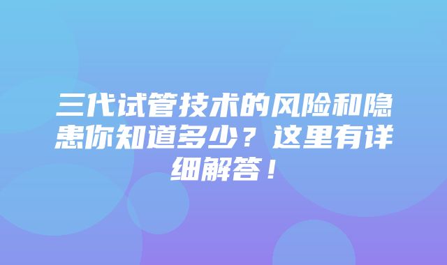 三代试管技术的风险和隐患你知道多少？这里有详细解答！