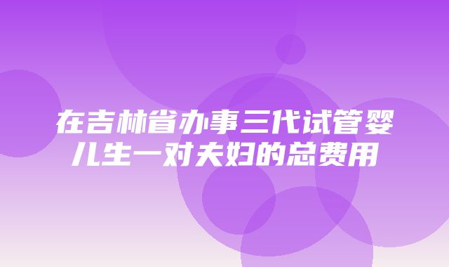 在吉林省办事三代试管婴儿生一对夫妇的总费用