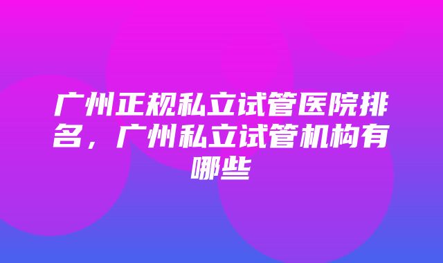 广州正规私立试管医院排名，广州私立试管机构有哪些