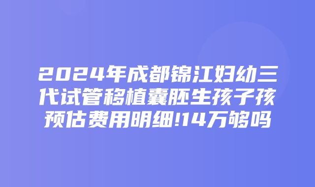 2024年成都锦江妇幼三代试管移植囊胚生孩子孩预估费用明细!14万够吗