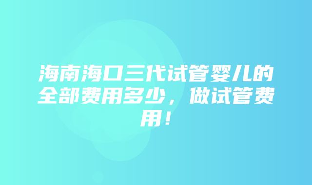 海南海口三代试管婴儿的全部费用多少，做试管费用！