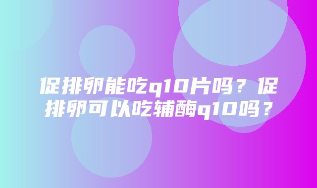 促排卵能吃q10片吗？促排卵可以吃辅酶q10吗？