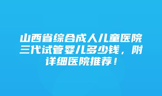 山西省综合成人儿童医院三代试管婴儿多少钱，附详细医院推荐！