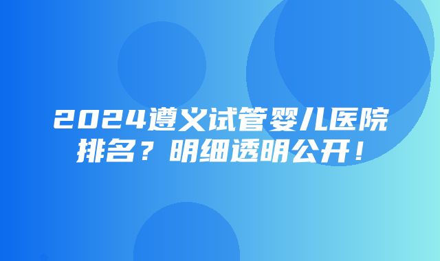 2024遵义试管婴儿医院排名？明细透明公开！