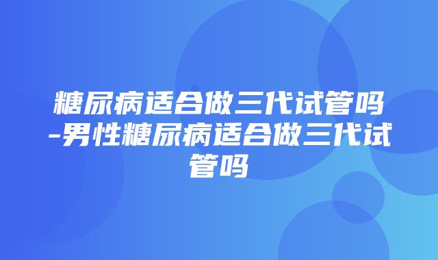 糖尿病适合做三代试管吗-男性糖尿病适合做三代试管吗