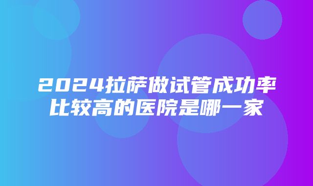 2024拉萨做试管成功率比较高的医院是哪一家