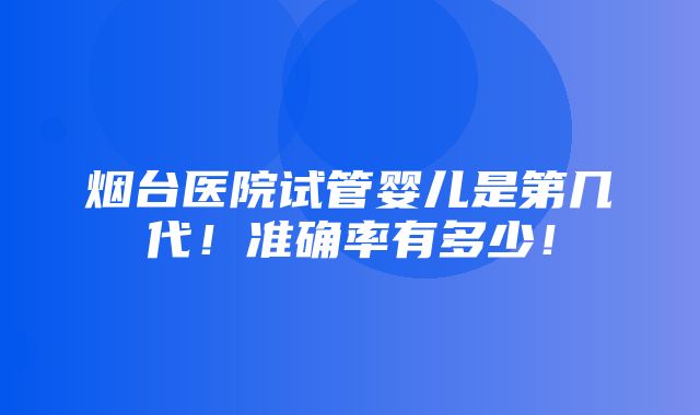 烟台医院试管婴儿是第几代！准确率有多少！