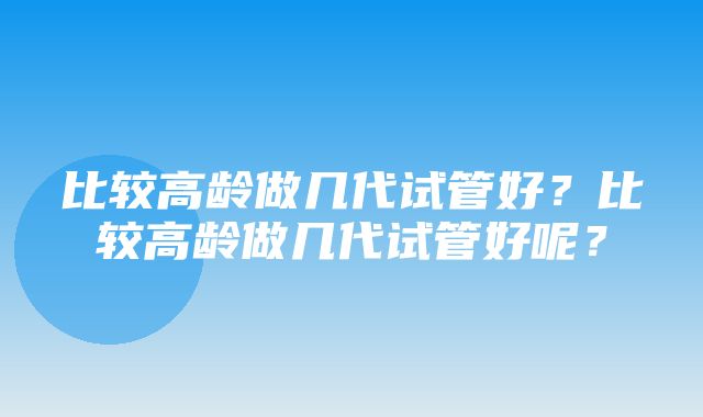 比较高龄做几代试管好？比较高龄做几代试管好呢？