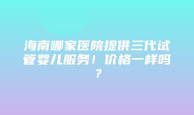 海南哪家医院提供三代试管婴儿服务！价格一样吗？