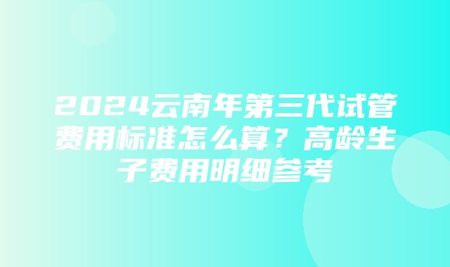 2024云南年第三代试管费用标准怎么算？高龄生子费用明细参考