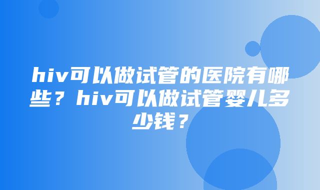 hiv可以做试管的医院有哪些？hiv可以做试管婴儿多少钱？