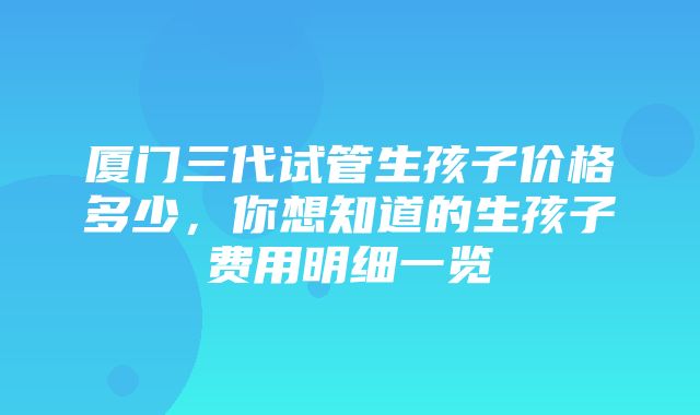 厦门三代试管生孩子价格多少，你想知道的生孩子费用明细一览