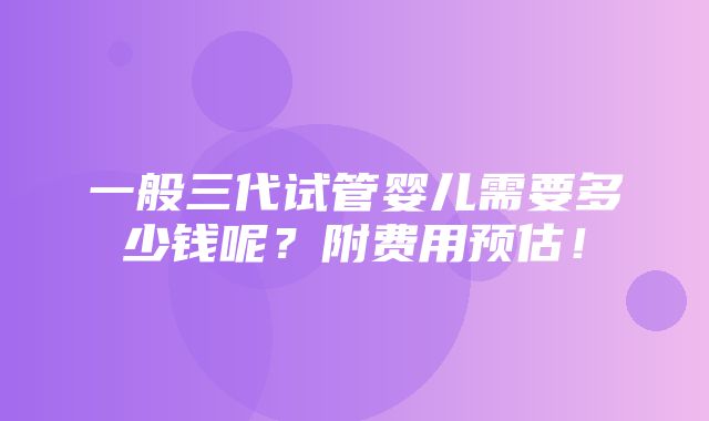 一般三代试管婴儿需要多少钱呢？附费用预估！