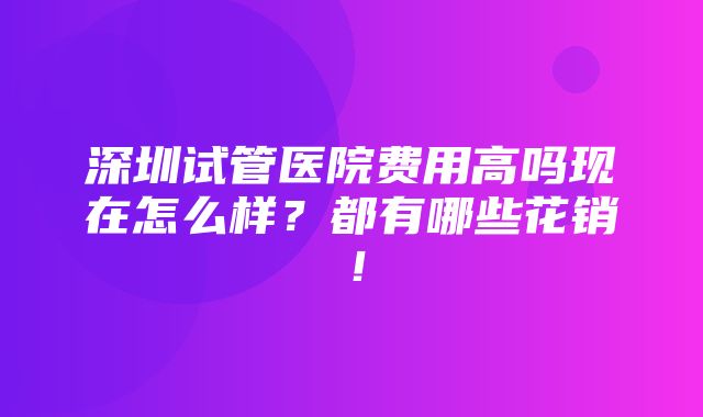 深圳试管医院费用高吗现在怎么样？都有哪些花销！