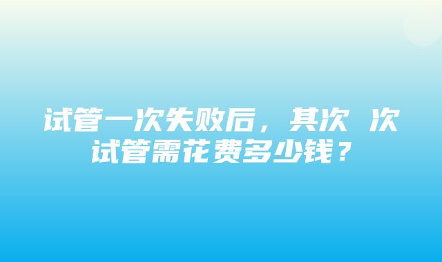 试管一次失败后，其次 次试管需花费多少钱？