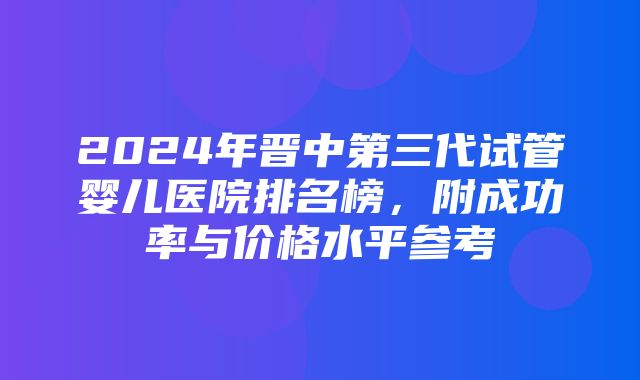 2024年晋中第三代试管婴儿医院排名榜，附成功率与价格水平参考