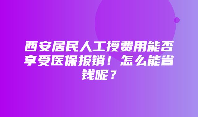 西安居民人工授费用能否享受医保报销！怎么能省钱呢？