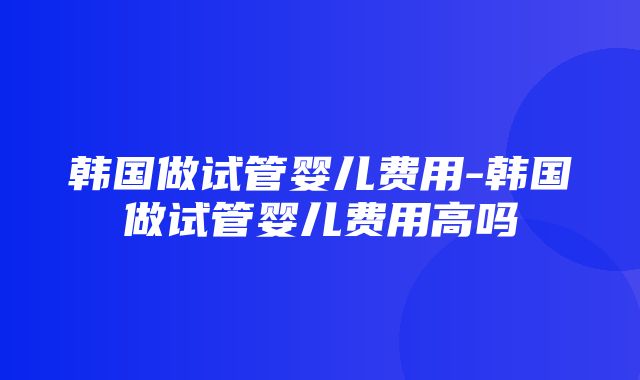 韩国做试管婴儿费用-韩国做试管婴儿费用高吗