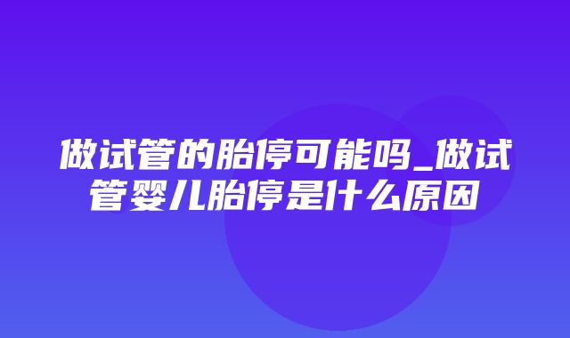 做试管的胎停可能吗_做试管婴儿胎停是什么原因