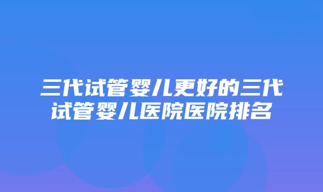 三代试管婴儿更好的三代试管婴儿医院医院排名