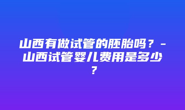 山西有做试管的胚胎吗？-山西试管婴儿费用是多少？