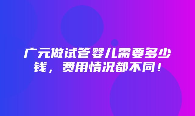 广元做试管婴儿需要多少钱，费用情况都不同！