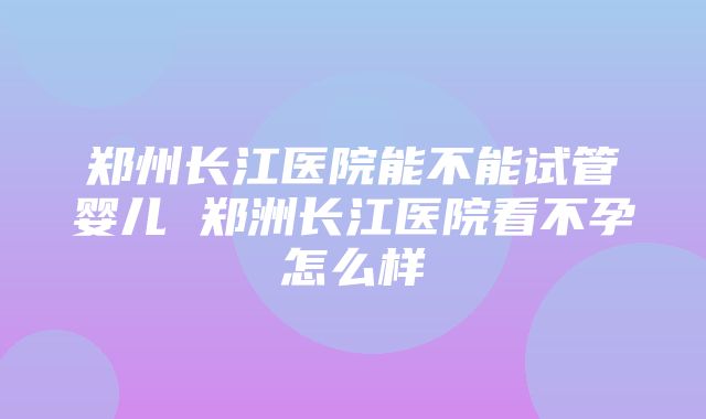 郑州长江医院能不能试管婴儿 郑洲长江医院看不孕怎么样