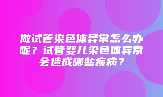 做试管染色体异常怎么办呢？试管婴儿染色体异常会造成哪些疾病？