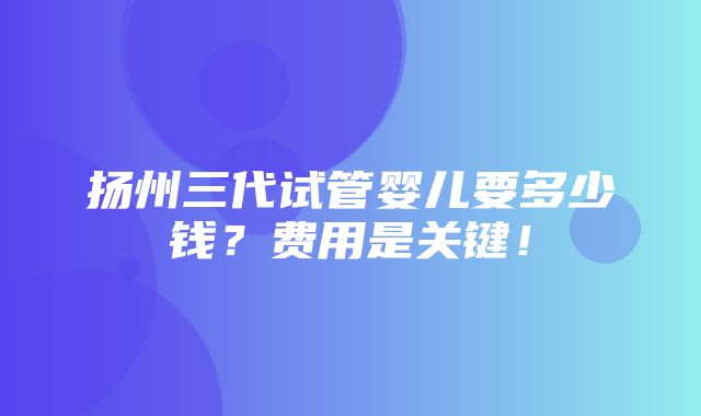 扬州三代试管婴儿要多少钱？费用是关键！