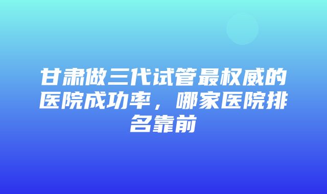 甘肃做三代试管最权威的医院成功率，哪家医院排名靠前