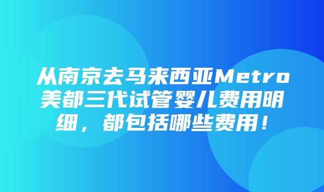 从南京去马来西亚Metro美都三代试管婴儿费用明细，都包括哪些费用！