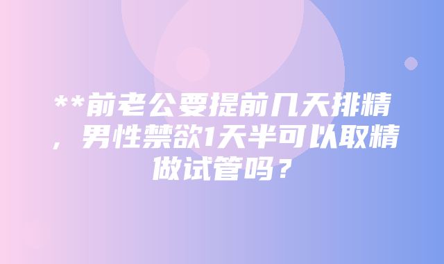 **前老公要提前几天排精，男性禁欲1天半可以取精做试管吗？