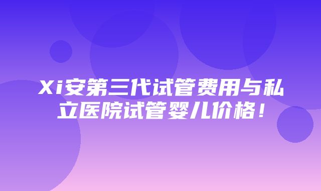 Xi安第三代试管费用与私立医院试管婴儿价格！