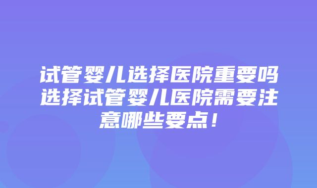 试管婴儿选择医院重要吗选择试管婴儿医院需要注意哪些要点！