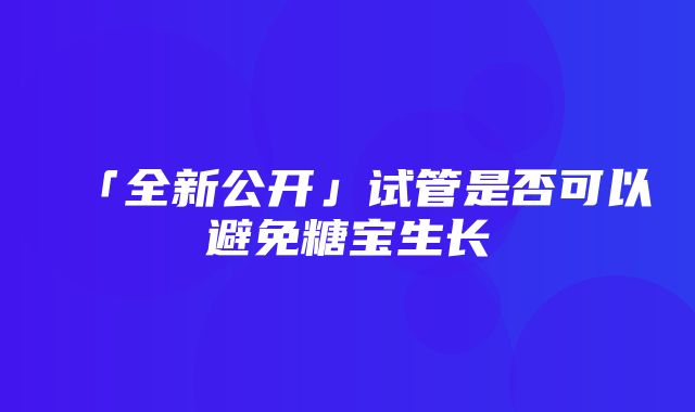 「全新公开」试管是否可以避免糖宝生长