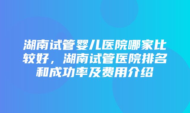 湖南试管婴儿医院哪家比较好，湖南试管医院排名和成功率及费用介绍