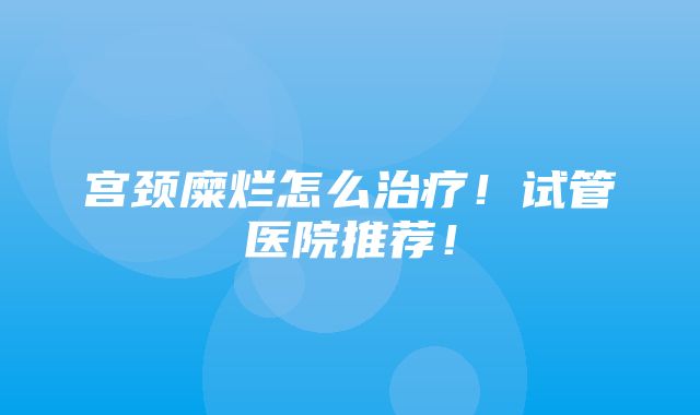 宫颈糜烂怎么治疗！试管医院推荐！