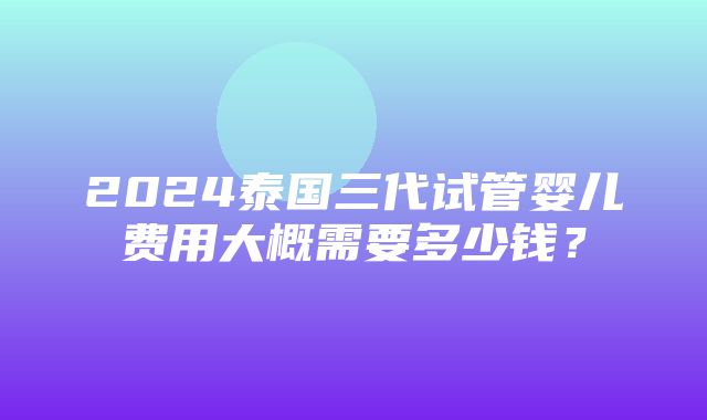 2024泰国三代试管婴儿费用大概需要多少钱？