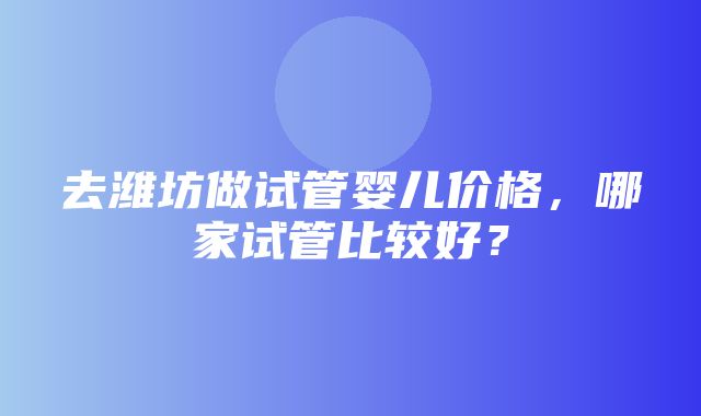 去潍坊做试管婴儿价格，哪家试管比较好？