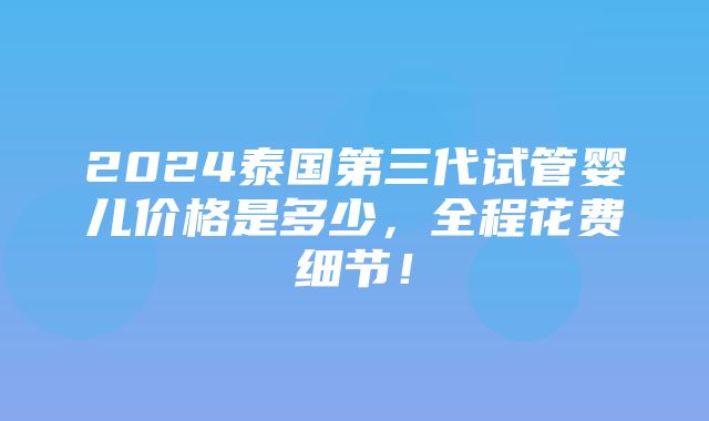 2024泰国第三代试管婴儿价格是多少，全程花费细节！