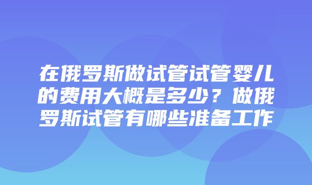 在俄罗斯做试管试管婴儿的费用大概是多少？做俄罗斯试管有哪些准备工作